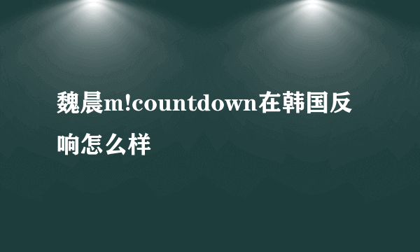 魏晨m!countdown在韩国反响怎么样