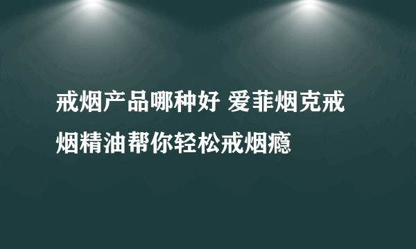 戒烟产品哪种好 爱菲烟克戒烟精油帮你轻松戒烟瘾