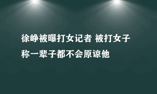 徐峥被曝打女记者 被打女子称一辈子都不会原谅他