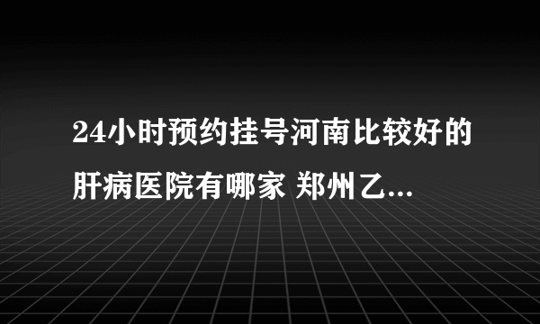 24小时预约挂号河南比较好的肝病医院有哪家 郑州乙肝小三阳医院是哪家