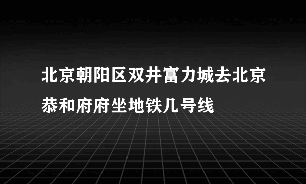 北京朝阳区双井富力城去北京恭和府府坐地铁几号线