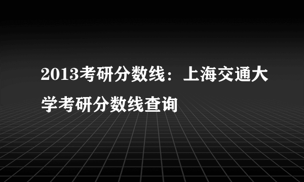 2013考研分数线：上海交通大学考研分数线查询