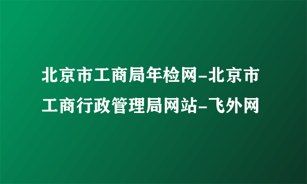 北京市工商局年检网-北京市工商行政管理局网站-飞外网