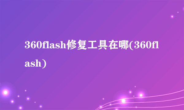 360flash修复工具在哪(360flash)