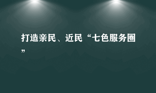 打造亲民、近民“七色服务圈”