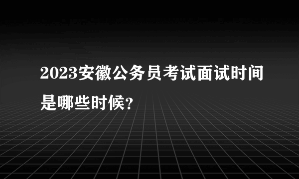 2023安徽公务员考试面试时间是哪些时候？