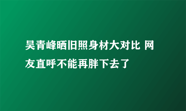 吴青峰晒旧照身材大对比 网友直呼不能再胖下去了