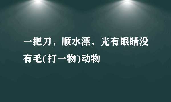 一把刀，顺水漂，光有眼睛没有毛(打一物)动物