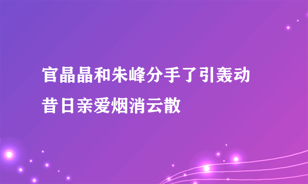 官晶晶和朱峰分手了引轰动  昔日亲爱烟消云散