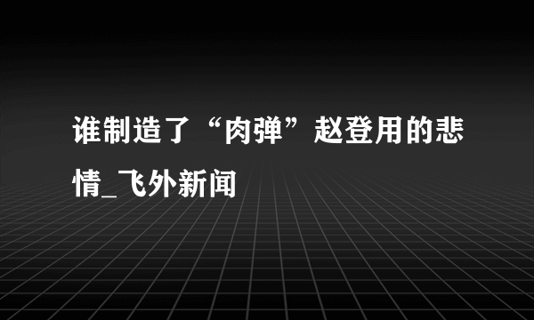 谁制造了“肉弹”赵登用的悲情_飞外新闻