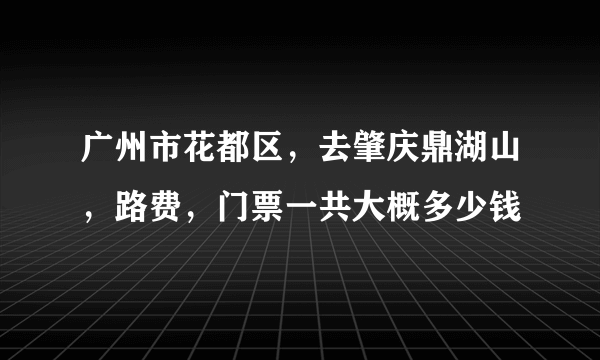 广州市花都区，去肇庆鼎湖山，路费，门票一共大概多少钱