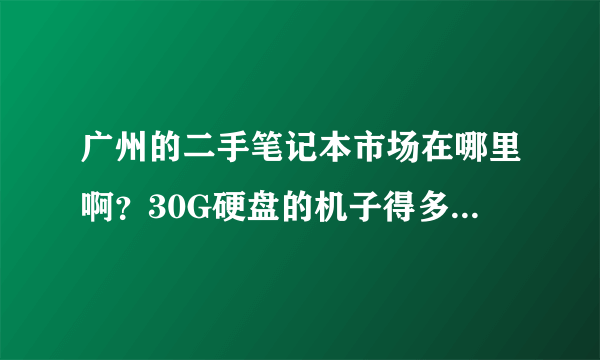 广州的二手笔记本市场在哪里啊？30G硬盘的机子得多少钱啊？