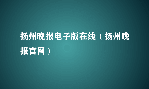 扬州晚报电子版在线（扬州晚报官网）