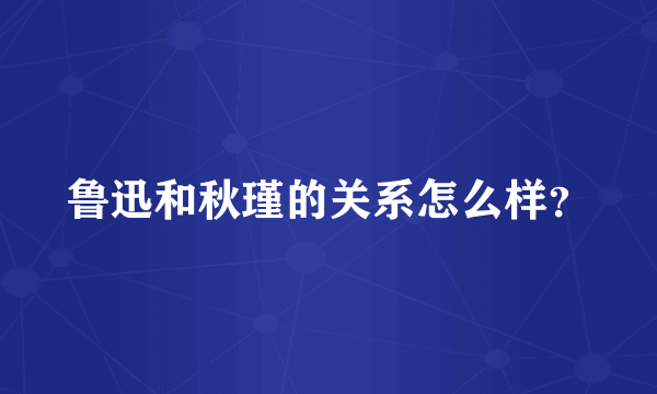 鲁迅和秋瑾的关系怎么样？