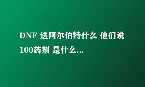 DNF 送阿尔伯特什么 他们说 100药剂 是什么啊在哪里买啊