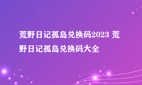 荒野日记孤岛兑换码2023 荒野日记孤岛兑换码大全