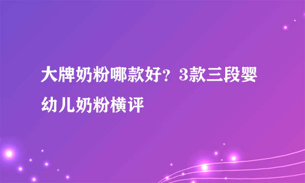 大牌奶粉哪款好？3款三段婴幼儿奶粉横评