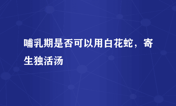 哺乳期是否可以用白花蛇，寄生独活汤