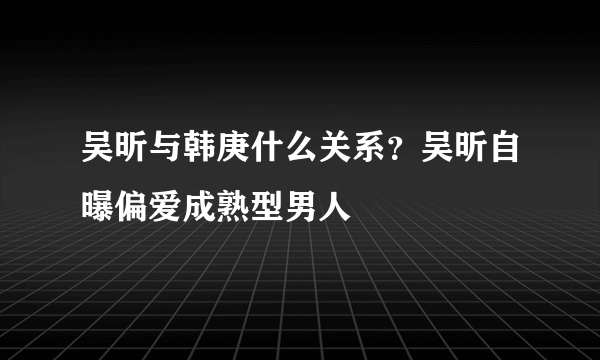 吴昕与韩庚什么关系？吴昕自曝偏爱成熟型男人