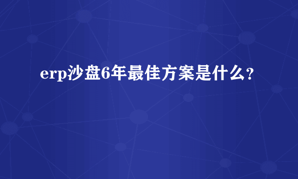 erp沙盘6年最佳方案是什么？