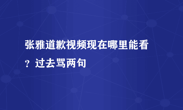 张雅道歉视频现在哪里能看 ？过去骂两句