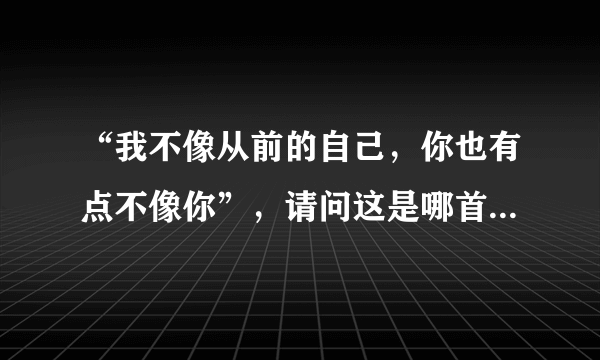 “我不像从前的自己，你也有点不像你”，请问这是哪首歌里的一句歌词