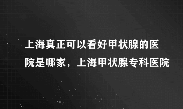 上海真正可以看好甲状腺的医院是哪家，上海甲状腺专科医院