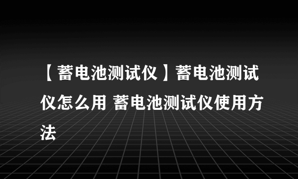 【蓄电池测试仪】蓄电池测试仪怎么用 蓄电池测试仪使用方法