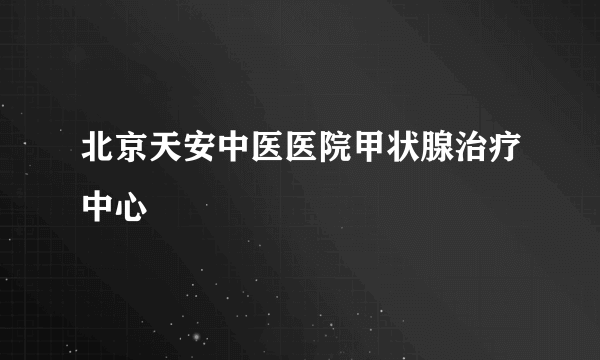 北京天安中医医院甲状腺治疗中心