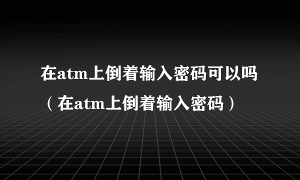 在atm上倒着输入密码可以吗（在atm上倒着输入密码）