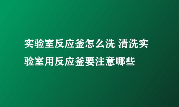 实验室反应釜怎么洗 清洗实验室用反应釜要注意哪些