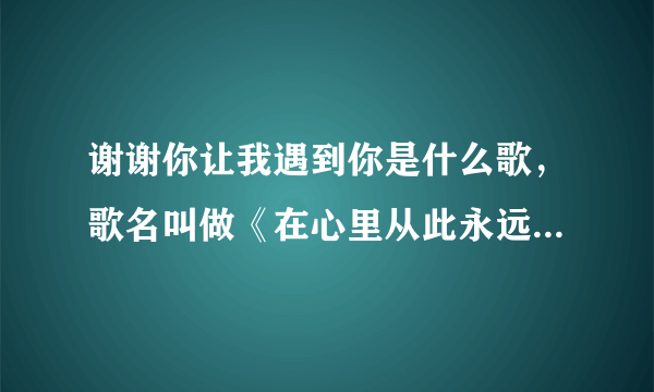 谢谢你让我遇到你是什么歌，歌名叫做《在心里从此永远有个你》