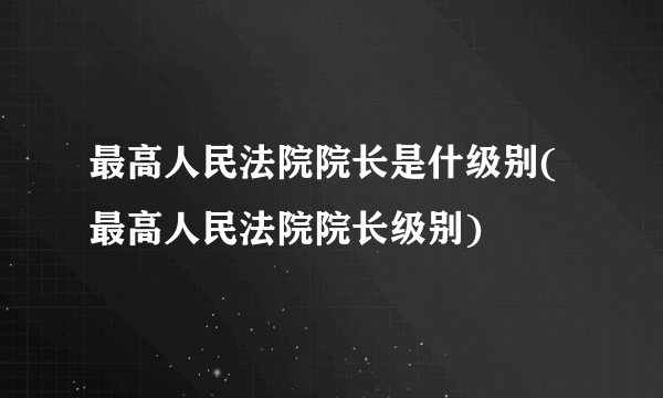 最高人民法院院长是什级别(最高人民法院院长级别)