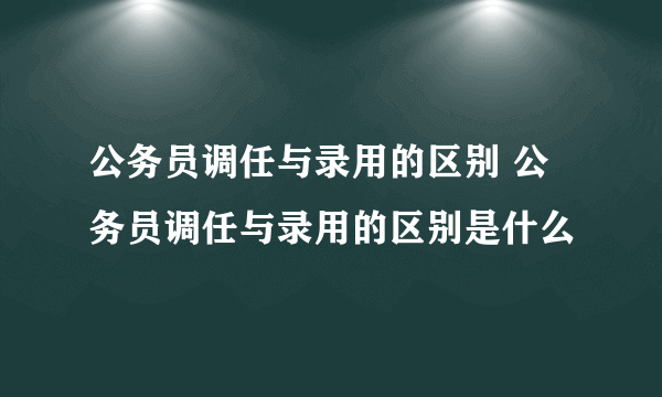 公务员调任与录用的区别 公务员调任与录用的区别是什么