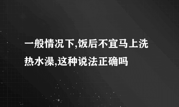 一般情况下,饭后不宜马上洗热水澡,这种说法正确吗