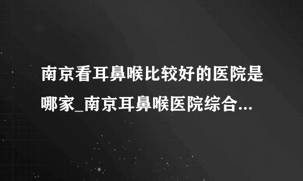 南京看耳鼻喉比较好的医院是哪家_南京耳鼻喉医院综合排行榜单