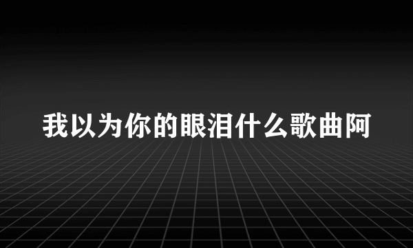 我以为你的眼泪什么歌曲阿