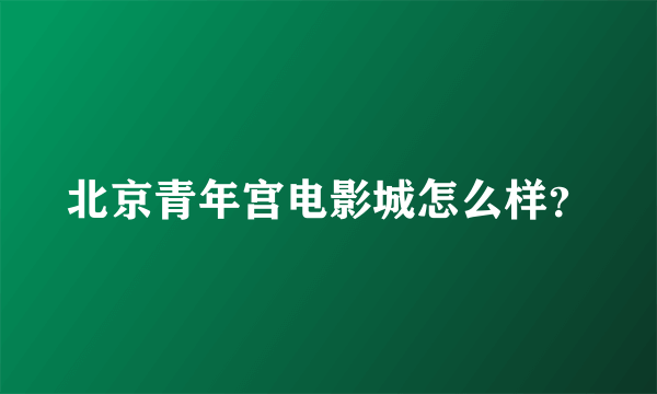 北京青年宫电影城怎么样？