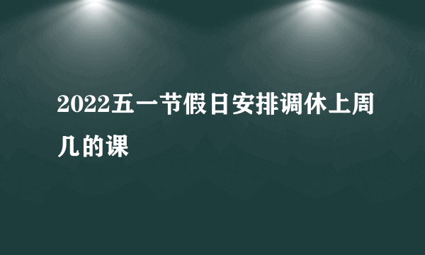 2022五一节假日安排调休上周几的课