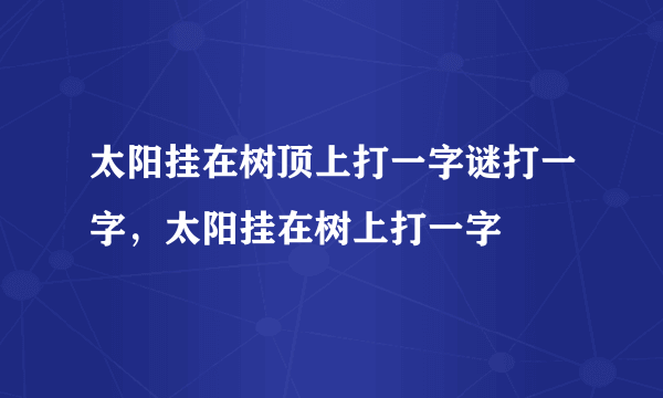 太阳挂在树顶上打一字谜打一字，太阳挂在树上打一字