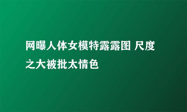 网曝人体女模特露露图 尺度之大被批太情色