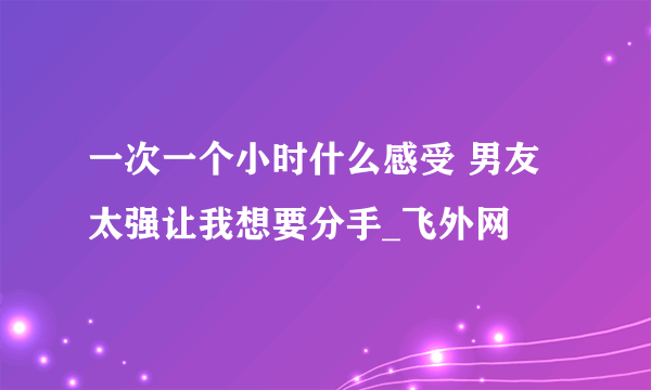 一次一个小时什么感受 男友太强让我想要分手_飞外网