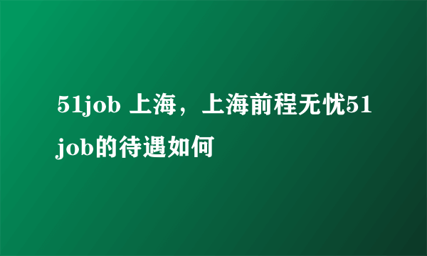 51job 上海，上海前程无忧51job的待遇如何