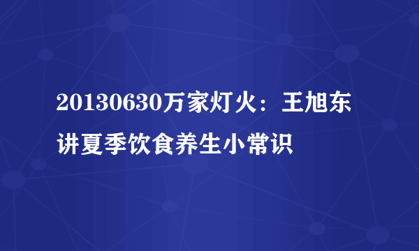 20130630万家灯火：王旭东讲夏季饮食养生小常识