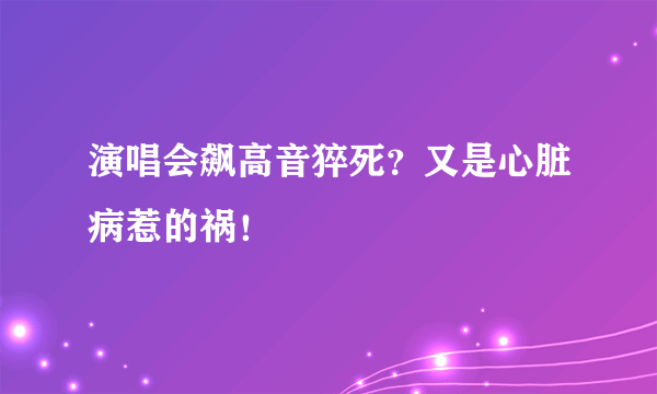 演唱会飙高音猝死？又是心脏病惹的祸！