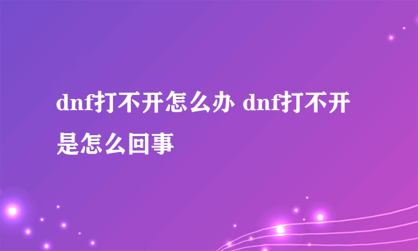 dnf打不开怎么办 dnf打不开是怎么回事