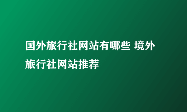 国外旅行社网站有哪些 境外旅行社网站推荐