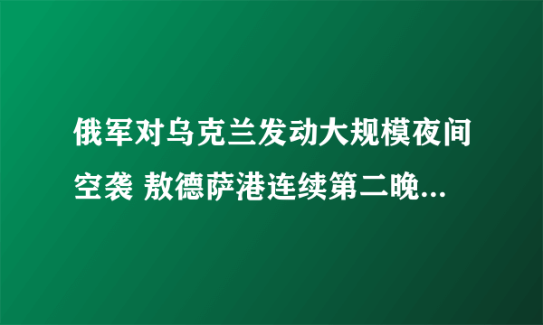 俄军对乌克兰发动大规模夜间空袭 敖德萨港连续第二晚遭遇“大规模袭击”