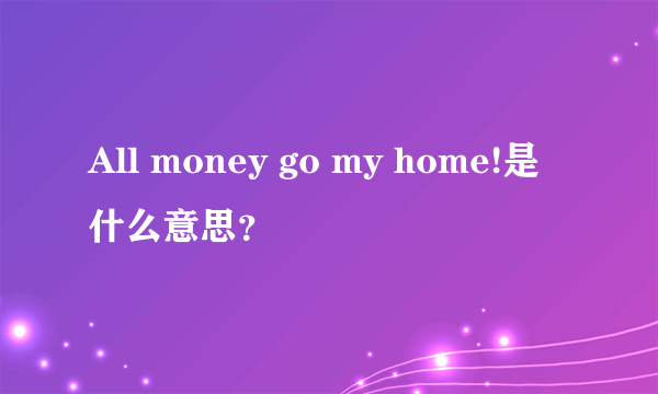 All money go my home!是什么意思？