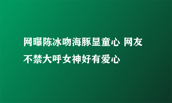 网曝陈冰吻海豚显童心 网友不禁大呼女神好有爱心